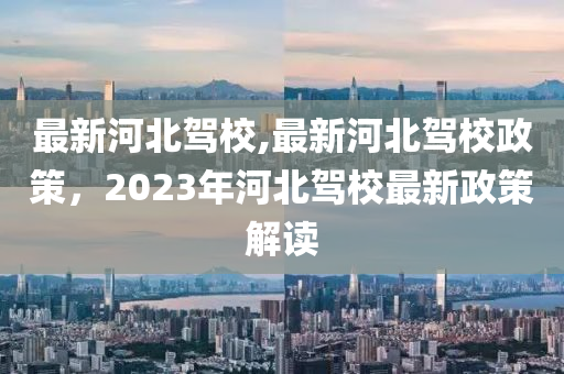 最新河北驾校,最新河北驾校政策，2023年河北驾校最新政策解读