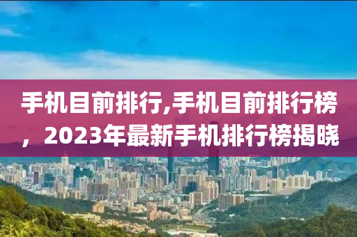 手机目前排行,手机目前排行榜，2023年最新手机排行榜揭晓