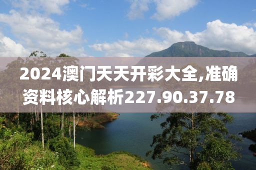 2024澳门天天开彩大全,准确资料核心解析227.90.37.78