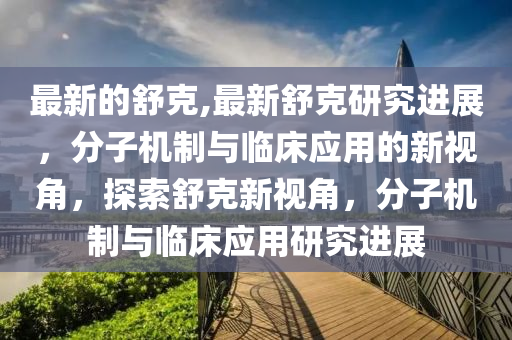 最新的舒克,最新舒克研究进展，分子机制与临床应用的新视角，探索舒克新视角，分子机制与临床应用研究进展