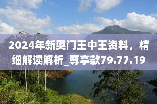 2024年新奥门王中王资料，精细解读解析_尊享款79.77.19