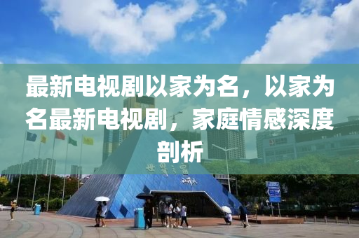 最新电视剧以家为名，以家为名最新电视剧，家庭情感深度剖析