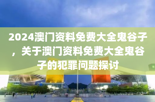 2024澳门资料免费大全鬼谷子，关于澳门资料免费大全鬼谷子的犯罪问题探讨