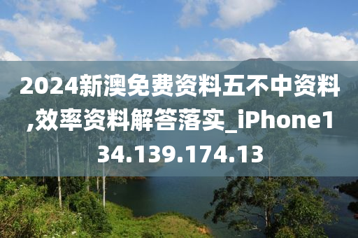 2024新澳免费资料五不中资料,效率资料解答落实_iPhone134.139.174.13