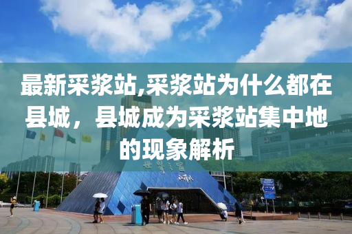 最新采浆站,采浆站为什么都在县城，县城成为采浆站集中地的现象解析