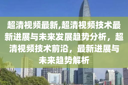 超清视频最新,超清视频技术最新进展与未来发展趋势分析，超清视频技术前沿，最新进展与未来趋势解析