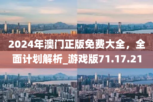 2024年澳门正版免费大全，全面计划解析_游戏版71.17.21