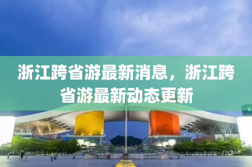 浙江跨省游最新消息，浙江跨省游最新动态更新