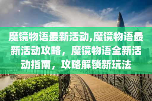 魔镜物语最新活动,魔镜物语最新活动攻略，魔镜物语全新活动指南，攻略解锁新玩法