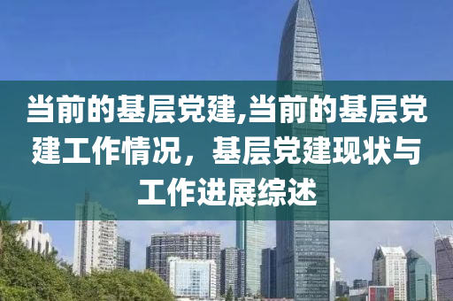 当前的基层党建,当前的基层党建工作情况，基层党建现状与工作进展综述