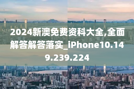 2024新澳免费资科大全,全面解答解答落实_iPhone10.149.239.224