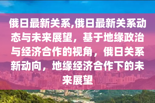 俄日最新关系,俄日最新关系动态与未来展望，基于地缘政治与经济合作的视角，俄日关系新动向，地缘经济合作下的未来展望