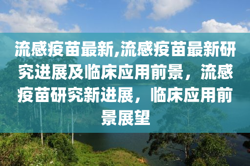 流感疫苗最新,流感疫苗最新研究进展及临床应用前景，流感疫苗研究新进展，临床应用前景展望