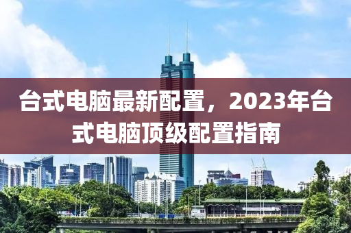 台式电脑最新配置，2023年台式电脑顶级配置指南