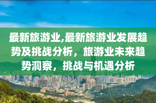 最新旅游业,最新旅游业发展趋势及挑战分析，旅游业未来趋势洞察，挑战与机遇分析