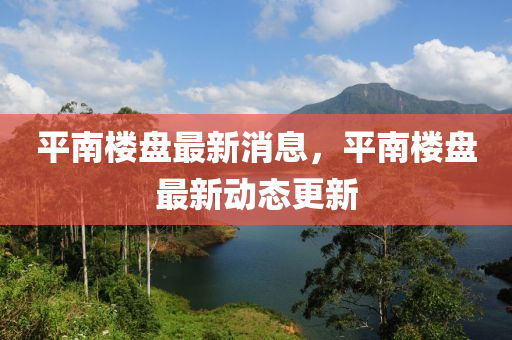 平南楼盘最新消息，平南楼盘最新动态更新