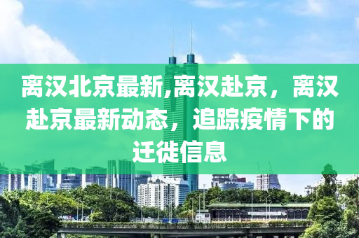 离汉北京最新,离汉赴京，离汉赴京最新动态，追踪疫情下的迁徙信息