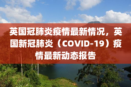 英国冠肺炎疫情最新情况，英国新冠肺炎（COVID-19）疫情最新动态报告