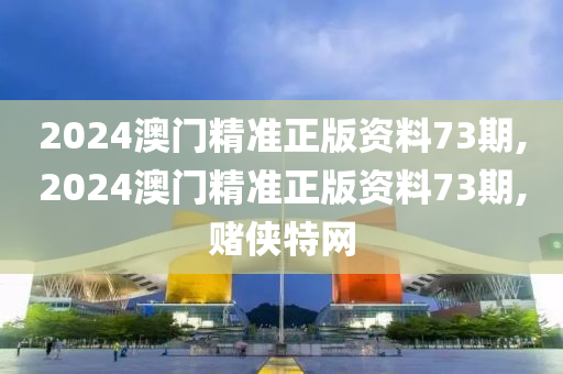 2024澳门精准正版资料73期,2024澳门精准正版资料73期,赌侠特网