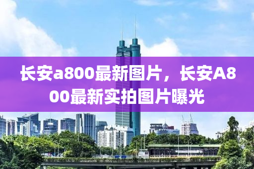 长安a800最新图片，长安A800最新实拍图片曝光