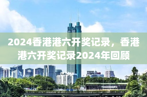 2024香港港六开奖记录，香港港六开奖记录2024年回顾