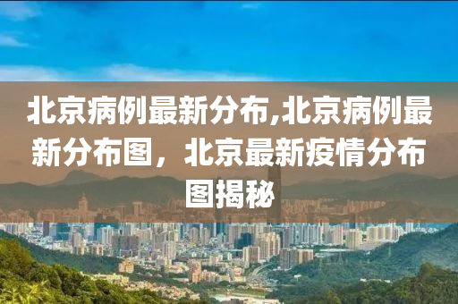 北京病例最新分布,北京病例最新分布图，北京最新疫情分布图揭秘