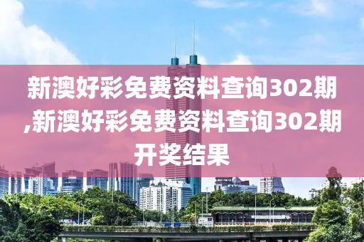 新澳好彩免费资料查询302期,新澳好彩免费资料查询302期开奖结果