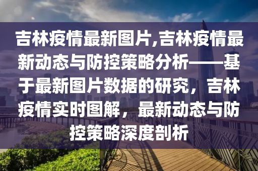 吉林疫情最新图片,吉林疫情最新动态与防控策略分析——基于最新图片数据的研究，吉林疫情实时图解，最新动态与防控策略深度剖析