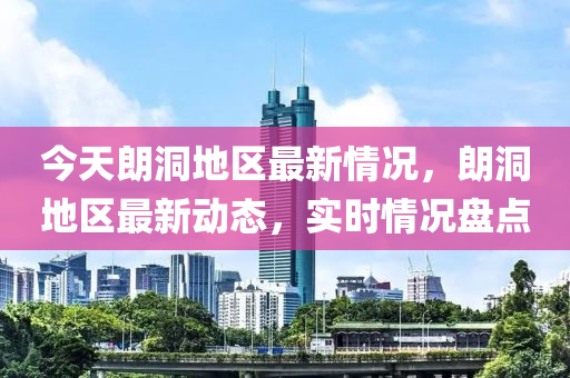 今天朗洞地区最新情况，朗洞地区最新动态，实时情况盘点