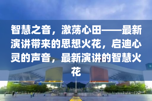 智慧之音，激荡心田——最新演讲带来的思想火花，启迪心灵的声音，最新演讲的智慧火花