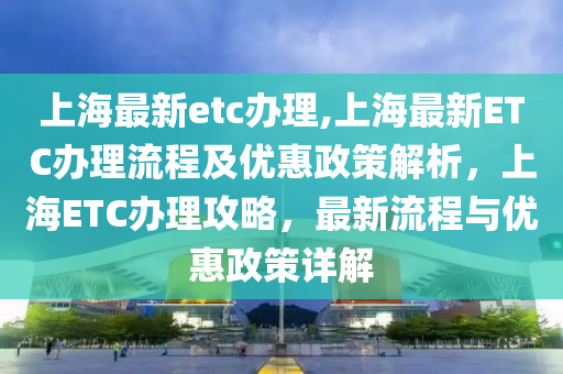 上海最新etc办理,上海最新ETC办理流程及优惠政策解析，上海ETC办理攻略，最新流程与优惠政策详解