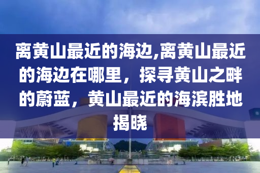 离黄山最近的海边,离黄山最近的海边在哪里，探寻黄山之畔的蔚蓝，黄山最近的海滨胜地揭晓