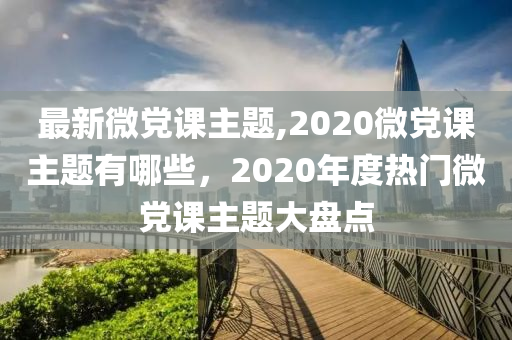 最新微党课主题,2020微党课主题有哪些，2020年度热门微党课主题大盘点