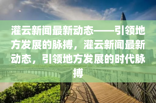 灌云新闻最新动态——引领地方发展的脉搏，灌云新闻最新动态，引领地方发展的时代脉搏