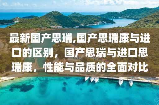 最新国产思瑞,国产思瑞康与进口的区别，国产思瑞与进口思瑞康，性能与品质的全面对比