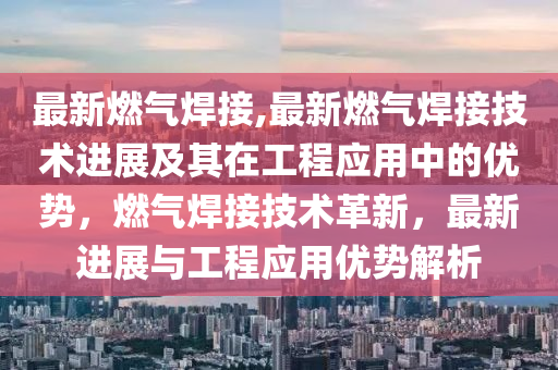 最新燃气焊接,最新燃气焊接技术进展及其在工程应用中的优势，燃气焊接技术革新，最新进展与工程应用优势解析