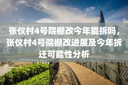 张仪村4号院棚改今年能拆吗，张仪村4号院棚改进展及今年拆迁可能性分析