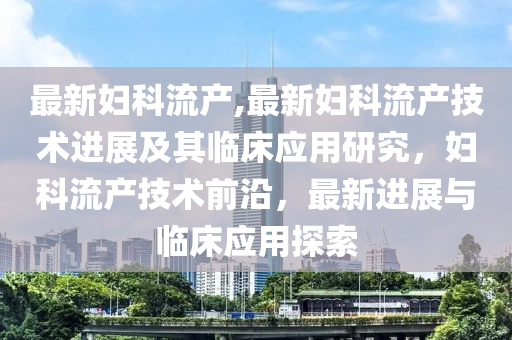 最新妇科流产,最新妇科流产技术进展及其临床应用研究，妇科流产技术前沿，最新进展与临床应用探索