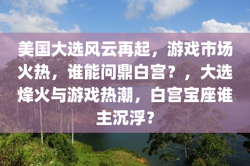 美国大选风云再起，游戏市场火热，谁能问鼎白宫？，大选烽火与游戏热潮，白宫宝座谁主沉浮？