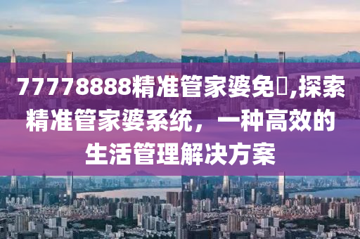 77778888精准管家婆免費,探索精准管家婆系统，一种高效的生活管理解决方案