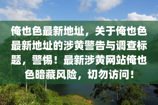 俺也色最新地址，关于俺也色最新地址的涉黄警告与调查标题，警惕！最新涉黄网站俺也色暗藏风险，切勿访问！