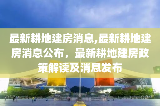 最新耕地建房消息,最新耕地建房消息公布，最新耕地建房政策解读及消息发布