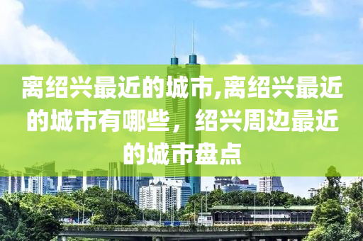 离绍兴最近的城市,离绍兴最近的城市有哪些，绍兴周边最近的城市盘点