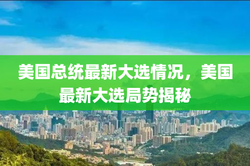 美国总统最新大选情况，美国最新大选局势揭秘