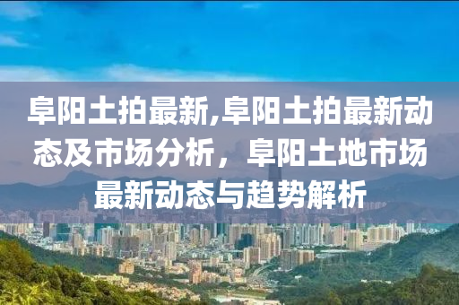 阜阳土拍最新,阜阳土拍最新动态及市场分析，阜阳土地市场最新动态与趋势解析