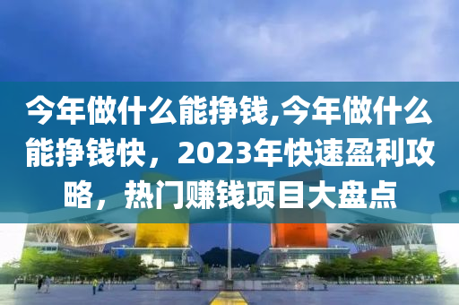 今年做什么能挣钱,今年做什么能挣钱快，2023年快速盈利攻略，热门赚钱项目大盘点