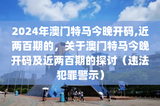 2024年澳门特马今晚开码,近两百期的，关于澳门特马今晚开码及近两百期的探讨（违法犯罪警示）