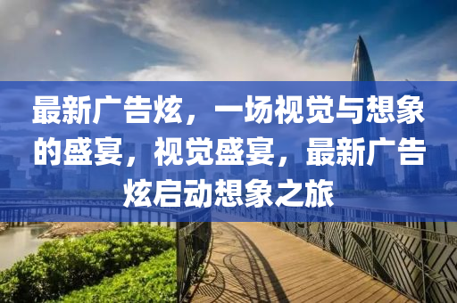 最新广告炫，一场视觉与想象的盛宴，视觉盛宴，最新广告炫启动想象之旅