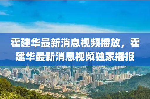 霍建华最新消息视频播放，霍建华最新消息视频独家播报