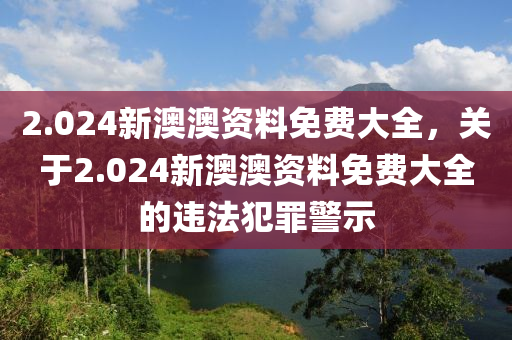 2.024新澳澳资料免费大全，关于2.024新澳澳资料免费大全的违法犯罪警示